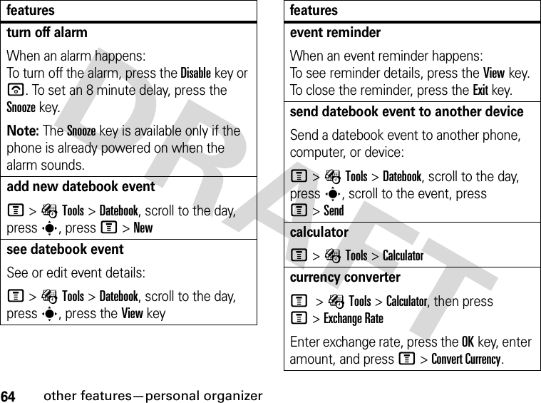 64other features—personal organizerturn off alarm When an alarm happens: To turn off the alarm, press the Disablekey or u. To set an 8 minute delay, press the Snoozekey.Note: The Snooze key is available only if the phone is already powered on when the alarm sounds.add new datebook event M&gt;ÉTools &gt;Datebook, scroll to the day, press s, press M&gt;Newsee datebook eventSee or edit event details:M&gt;ÉTools &gt;Datebook, scroll to the day, press s, press the View keyfeaturesevent reminder When an event reminder happens: To see reminder details, press the Viewkey. To close the reminder, press the Exitkey.send datebook event to another deviceSend a datebook event to another phone, computer, or device:M&gt;ÉTools &gt;Datebook, scroll to the day, presss, scroll to the event, press M&gt;SendcalculatorM&gt;ÉTools &gt;Calculatorcurrency converter M &gt;ÉTools &gt;Calculator, then press M&gt;Exchange RateEnter exchange rate, press the OKkey, enter amount, and press M&gt;Convert Currency.features