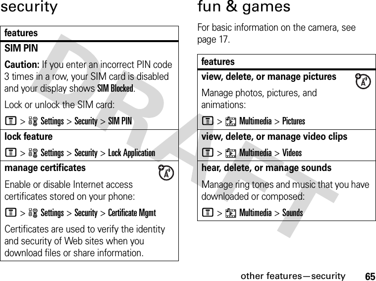 65other features—securitysecurity fun &amp; gamesFor basic information on the camera, see page 17.featuresSIM PIN Caution: If you enter an incorrect PIN code 3 times in a row, your SIM card is disabled and your display shows SIM Blocked.Lock or unlock the SIM card:M&gt;wSettings &gt;Security &gt;SIM PINlock featureM&gt;wSettings &gt;Security &gt;Lock Applicationmanage certificatesEnable or disable Internet access certificates stored on your phone:M&gt;wSettings &gt;Security &gt;Certificate MgmtCertificates are used to verify the identity and security of Web sites when you download files or share information.featuresview, delete, or manage picturesManage photos, pictures, and animations:M&gt;hMultimedia &gt;Picturesview, delete, or manage video clipsM&gt;hMultimedia &gt;Videoshear, delete, or manage soundsManage ring tones and music that you have downloaded or composed:M&gt;hMultimedia &gt;Sounds