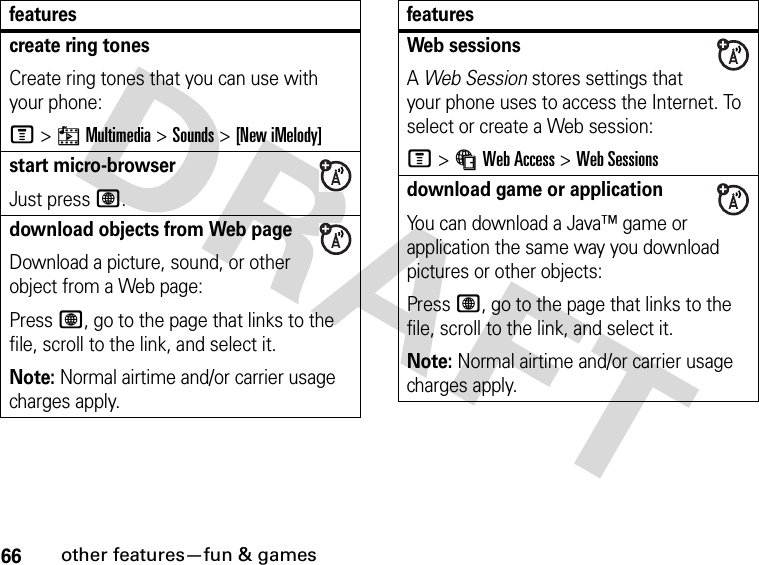 66other features—fun &amp; gamescreate ring tonesCreate ring tones that you can use with your phone:M&gt;hMultimedia &gt;Sounds &gt;[New iMelody]start micro-browserJust press L.download objects from Web pageDownload a picture, sound, or other object from a Web page:Press L, go to the page that links to the file, scroll to the link, and select it.Note: Normal airtime and/or carrier usage charges apply.featuresWeb sessions A Web Session stores settings that your phone uses to access the Internet. To select or create a Web session:M&gt;áWeb Access &gt;Web Sessionsdownload game or applicationYou can download a Java™ game or application the same way you download pictures or other objects:Press L, go to the page that links to the file, scroll to the link, and select it.Note: Normal airtime and/or carrier usage charges apply.features