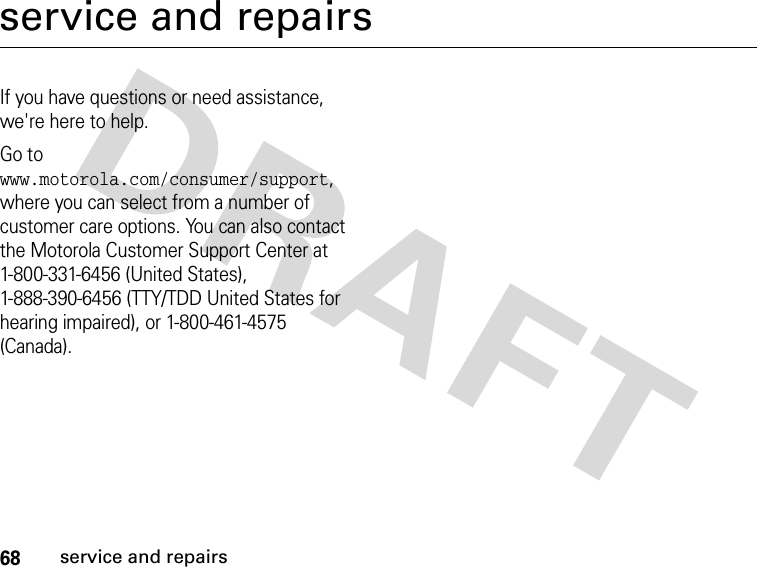 68service and repairsservice and repairsIf you have questions or need assistance, we&apos;re here to help.Go to www.motorola.com/consumer/support, where you can select from a number of customer care options. You can also contact the Motorola Customer Support Center at 1-800-331-6456 (United States), 1-888-390-6456 (TTY/TDD United States for hearing impaired), or 1-800-461-4575 (Canada).