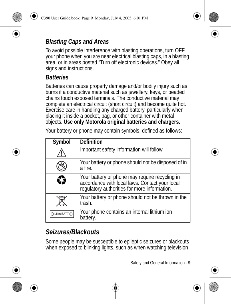 Safety and General Information - 9Blasting Caps and AreasTo avoid possible interference with blasting operations, turn OFF your phone when you are near electrical blasting caps, in a blasting area, or in areas posted “Turn off electronic devices.” Obey all signs and instructions.BatteriesBatteries can cause property damage and/or bodily injury such as burns if a conductive material such as jewellery, keys, or beaded chains touch exposed terminals. The conductive material may complete an electrical circuit (short circuit) and become quite hot. Exercise care in handling any charged battery, particularly when placing it inside a pocket, bag, or other container with metal objects. Use only Motorola original batteries and chargers.Your battery or phone may contain symbols, defined as follows:Seizures/BlackoutsSome people may be susceptible to epileptic seizures or blackouts when exposed to blinking lights, such as when watching television Symbol DefinitionImportant safety information will follow.Your battery or phone should not be disposed of in a fire.Your battery or phone may require recycling in accordance with local laws. Contact your local regulatory authorities for more information.Your battery or phone should not be thrown in the trash.Your phone contains an internal lithium ion battery.LiIon BATTC390 User Guide.book  Page 9  Monday, July 4, 2005  6:01 PM