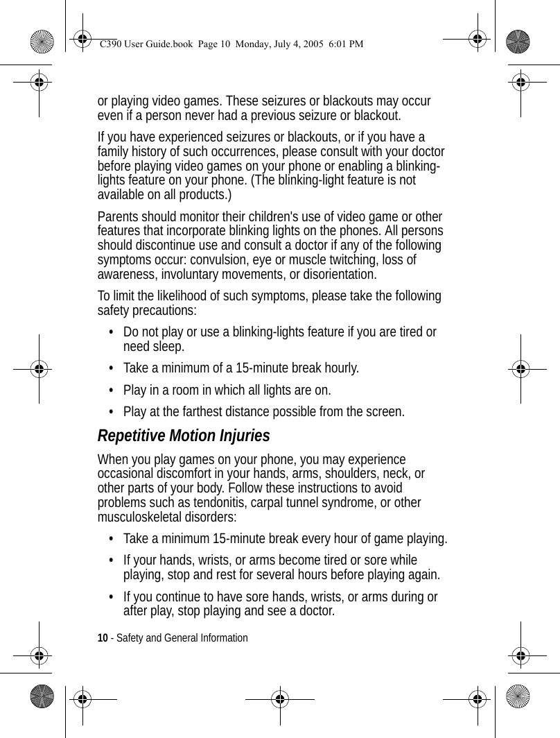 10 - Safety and General Informationor playing video games. These seizures or blackouts may occur even if a person never had a previous seizure or blackout.If you have experienced seizures or blackouts, or if you have a family history of such occurrences, please consult with your doctor before playing video games on your phone or enabling a blinking-lights feature on your phone. (The blinking-light feature is not available on all products.)Parents should monitor their children&apos;s use of video game or other features that incorporate blinking lights on the phones. All persons should discontinue use and consult a doctor if any of the following symptoms occur: convulsion, eye or muscle twitching, loss of awareness, involuntary movements, or disorientation.To limit the likelihood of such symptoms, please take the following safety precautions:•Do not play or use a blinking-lights feature if you are tired or need sleep.•Take a minimum of a 15-minute break hourly.•Play in a room in which all lights are on.•Play at the farthest distance possible from the screen.Repetitive Motion InjuriesWhen you play games on your phone, you may experience occasional discomfort in your hands, arms, shoulders, neck, or other parts of your body. Follow these instructions to avoid problems such as tendonitis, carpal tunnel syndrome, or other musculoskeletal disorders:•Take a minimum 15-minute break every hour of game playing.•If your hands, wrists, or arms become tired or sore while playing, stop and rest for several hours before playing again.•If you continue to have sore hands, wrists, or arms during or after play, stop playing and see a doctor.C390 User Guide.book  Page 10  Monday, July 4, 2005  6:01 PM