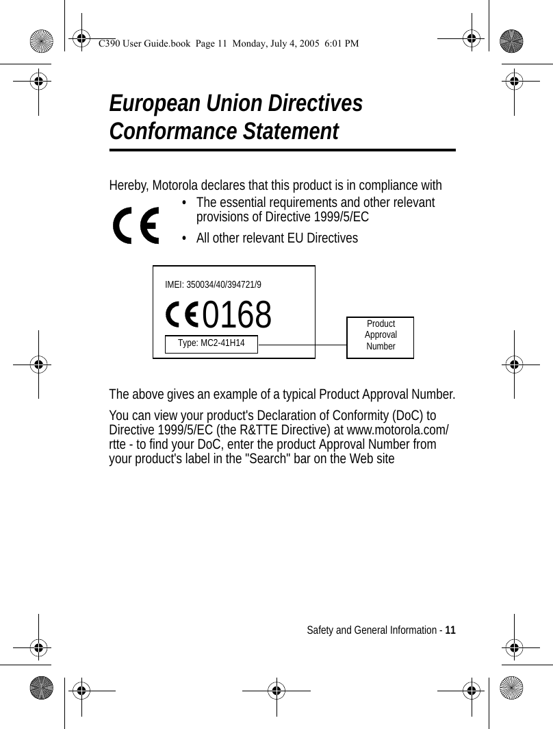 Safety and General Information - 11European Union Directives Conformance StatementHereby, Motorola declares that this product is in compliance with•The essential requirements and other relevant provisions of Directive 1999/5/EC•All other relevant EU DirectivesThe above gives an example of a typical Product Approval Number.You can view your product&apos;s Declaration of Conformity (DoC) to Directive 1999/5/EC (the R&amp;TTE Directive) at www.motorola.com/rtte - to find your DoC, enter the product Approval Number from your product&apos;s label in the &quot;Search&quot; bar on the Web siteIMEI: 350034/40/394721/90168Type: MC2-41H14ProductApproval NumberC390 User Guide.book  Page 11  Monday, July 4, 2005  6:01 PM