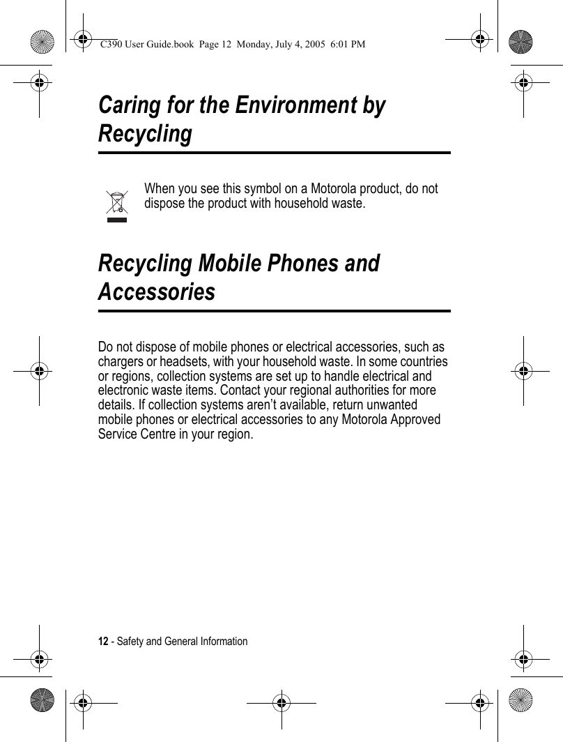 12 - Safety and General InformationCaring for the Environment by RecyclingWhen you see this symbol on a Motorola product, do not dispose the product with household waste.Recycling Mobile Phones and AccessoriesDo not dispose of mobile phones or electrical accessories, such as chargers or headsets, with your household waste. In some countries or regions, collection systems are set up to handle electrical and electronic waste items. Contact your regional authorities for more details. If collection systems aren’t available, return unwanted mobile phones or electrical accessories to any Motorola Approved Service Centre in your region.C390 User Guide.book  Page 12  Monday, July 4, 2005  6:01 PM