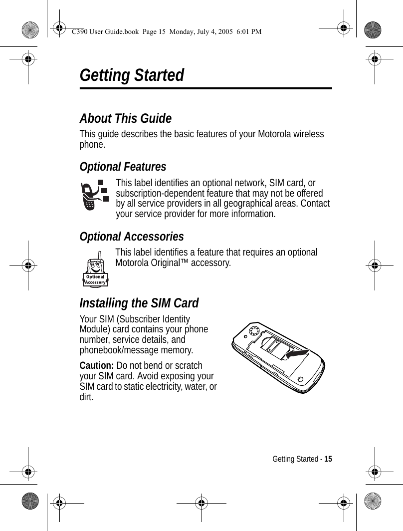 Getting Started - 15Getting StartedAbout This GuideThis guide describes the basic features of your Motorola wireless phone.Optional FeaturesThis label identifies an optional network, SIM card, or subscription-dependent feature that may not be offered by all service providers in all geographical areas. Contact your service provider for more information.Optional AccessoriesThis label identifies a feature that requires an optional Motorola Original™ accessory.Installing the SIM CardYour SIM (Subscriber Identity Module) card contains your phone number, service details, and phonebook/message memory.Caution: Do not bend or scratch your SIM card. Avoid exposing your SIM card to static electricity, water, or dirt.040075oC390 User Guide.book  Page 15  Monday, July 4, 2005  6:01 PM