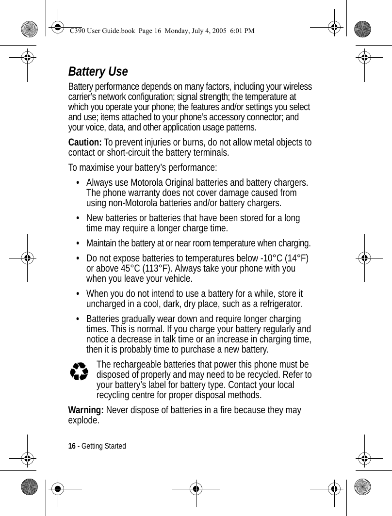 16 - Getting StartedBattery UseBattery performance depends on many factors, including your wireless carrier’s network configuration; signal strength; the temperature at which you operate your phone; the features and/or settings you select and use; items attached to your phone’s accessory connector; and your voice, data, and other application usage patterns.Caution: To prevent injuries or burns, do not allow metal objects to contact or short-circuit the battery terminals.To maximise your battery’s performance:•Always use Motorola Original batteries and battery chargers. The phone warranty does not cover damage caused from using non-Motorola batteries and/or battery chargers.•New batteries or batteries that have been stored for a long time may require a longer charge time.•Maintain the battery at or near room temperature when charging.•Do not expose batteries to temperatures below -10°C (14°F) or above 45°C (113°F). Always take your phone with you when you leave your vehicle.•When you do not intend to use a battery for a while, store it uncharged in a cool, dark, dry place, such as a refrigerator.•Batteries gradually wear down and require longer charging times. This is normal. If you charge your battery regularly and notice a decrease in talk time or an increase in charging time, then it is probably time to purchase a new battery.The rechargeable batteries that power this phone must be disposed of properly and may need to be recycled. Refer to your battery’s label for battery type. Contact your local recycling centre for proper disposal methods.Warning: Never dispose of batteries in a fire because they may explode.C390 User Guide.book  Page 16  Monday, July 4, 2005  6:01 PM