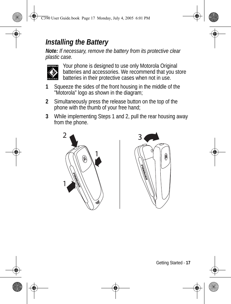 Getting Started - 17Installing the BatteryNote: If necessary, remove the battery from its protective clear plastic case.Your phone is designed to use only Motorola Original batteries and accessories. We recommend that you store batteries in their protective cases when not in use.1Squeeze the sides of the front housing in the middle of the &quot;Motorola&quot; logo as shown in the diagram;2Simultaneously press the release button on the top of the phone with the thumb of your free hand;3While implementing Steps 1 and 2, pull the rear housing away from the phone.C390 User Guide.book  Page 17  Monday, July 4, 2005  6:01 PM