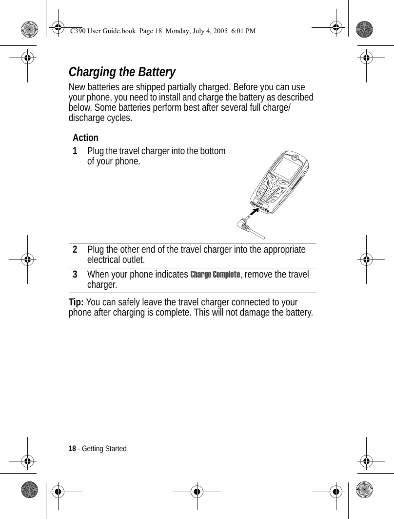 18 - Getting StartedCharging the BatteryNew batteries are shipped partially charged. Before you can use your phone, you need to install and charge the battery as described below. Some batteries perform best after several full charge/discharge cycles. Tip: You can safely leave the travel charger connected to your phone after charging is complete. This will not damage the battery.Action1Plug the travel charger into the bottom of your phone.2Plug the other end of the travel charger into the appropriate electrical outlet.3When your phone indicates Charge Complete, remove the travel charger.040076oC390 User Guide.book  Page 18  Monday, July 4, 2005  6:01 PM