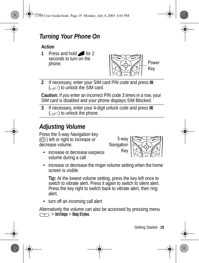 Getting Started - 19Turning Your Phone OnAdjusting VolumePress the 5-way Navigation key (S) left or right to increase or decrease volume.•increase or decrease earpiece volume during a call•increase or decrease the ringer volume setting when the home screen is visibleTip: At the lowest volume setting, press the key left once to switch to vibrate alert. Press it again to switch to silent alert. Press the key right to switch back to vibrate alert, then ring alert.•turn off an incoming call alertAlternatively the volume can also be accessed by pressing menu M &gt; Settings &gt; Ring Styles.Action1Press and hold O for 2 seconds to turn on the phone.2If necessary, enter your SIM card PIN code and press OK (+) to unlock the SIM card.Caution: If you enter an incorrect PIN code 3 times in a row, your SIM card is disabled and your phone displays SIM Blocked.3If necessary, enter your 4-digit unlock code and press OK (+) to unlock the phone.040077o040077oC390 User Guide.book  Page 19  Monday, July 4, 2005  6:01 PM