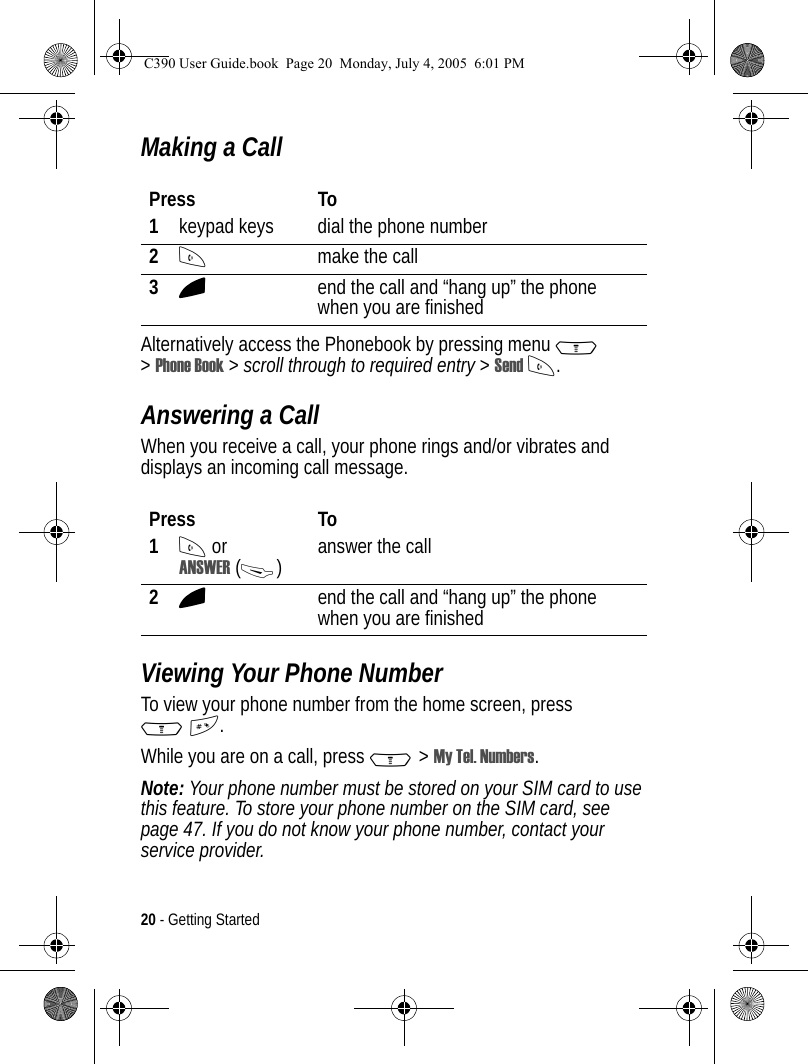 20 - Getting StartedMaking a CallAlternatively access the Phonebook by pressing menu M &gt;Phone Book &gt; scroll through to required entry &gt; Send N.Answering a CallWhen you receive a call, your phone rings and/or vibrates and displays an incoming call message.Viewing Your Phone NumberTo view your phone number from the home screen, press M#.While you are on a call, press M&gt;My Tel. Numbers.Note: Your phone number must be stored on your SIM card to use this feature. To store your phone number on the SIM card, see page 47. If you do not know your phone number, contact your service provider.Press To1keypad keys dial the phone number2Nmake the call3Oend the call and “hang up” the phone when you are finishedPress To1N or ANSWER (-)answer the call2Oend the call and “hang up” the phone when you are finishedC390 User Guide.book  Page 20  Monday, July 4, 2005  6:01 PM