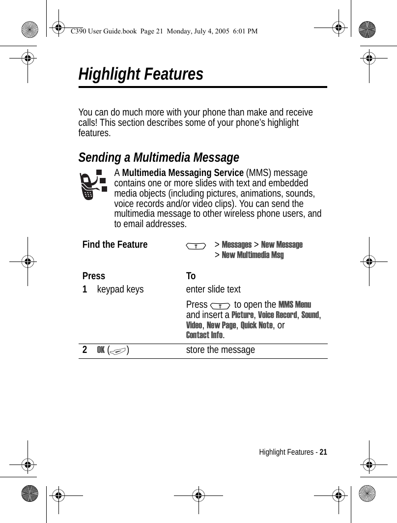 Highlight Features - 21Highlight FeaturesYou can do much more with your phone than make and receive calls! This section describes some of your phone’s highlight features.Sending a Multimedia MessageA Multimedia Messaging Service (MMS) message contains one or more slides with text and embedded media objects (including pictures, animations, sounds, voice records and/or video clips). You can send the multimedia message to other wireless phone users, and to email addresses.Find the Feature M&gt;Messages &gt; New Message &gt;New Multimedia MsgPress To1keypad keys enter slide textPress M to open the MMS Menu and insert a Picture, Voice Record, Sound, Video, New Page, Quick Note, or Contact Info.2OK (+) store the messageC390 User Guide.book  Page 21  Monday, July 4, 2005  6:01 PM