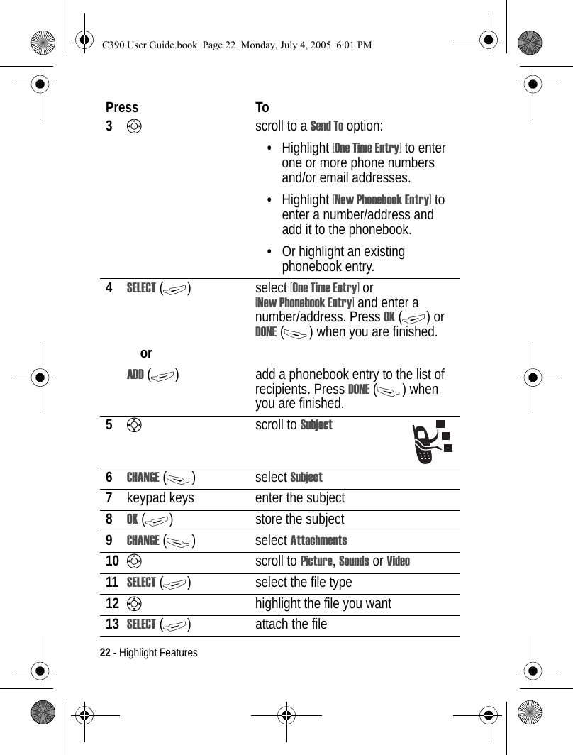 22 - Highlight Features3Sscroll to a Send To option:•Highlight [One Time Entry] to enter one or more phone numbers and/or email addresses.•Highlight [New Phonebook Entry] to enter a number/address and add it to the phonebook.•Or highlight an existing phonebook entry.4SELECT (+) select [One Time Entry] or [New Phonebook Entry] and enter a number/address. Press OK (+) or DONE (-) when you are finished.orADD (+) add a phonebook entry to the list of recipients. Press DONE (-) when you are finished.5Sscroll to Subject6CHANGE (-) select Subject7keypad keys enter the subject8OK (+) store the subject9CHANGE (-) select Attachments10 Sscroll to Picture, Sounds or Video11 SELECT (+) select the file type12 Shighlight the file you want13 SELECT (+) attach the filePress ToC390 User Guide.book  Page 22  Monday, July 4, 2005  6:01 PM