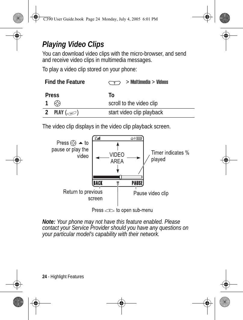 24 - Highlight FeaturesPlaying Video ClipsYou can download video clips with the micro-browser, and send and receive video clips in multimedia messages.To play a video clip stored on your phone:The video clip displays in the video clip playback screen.Note: Your phone may not have this feature enabled. Please contact your Service Provider should you have any questions on your particular model&apos;s capability with their network.Find the Feature M&gt;Multimedia &gt; VideosPress To1Sscroll to the video clip2PLAY (+) start video clip playback032349aC390 User Guide.book  Page 24  Monday, July 4, 2005  6:01 PM