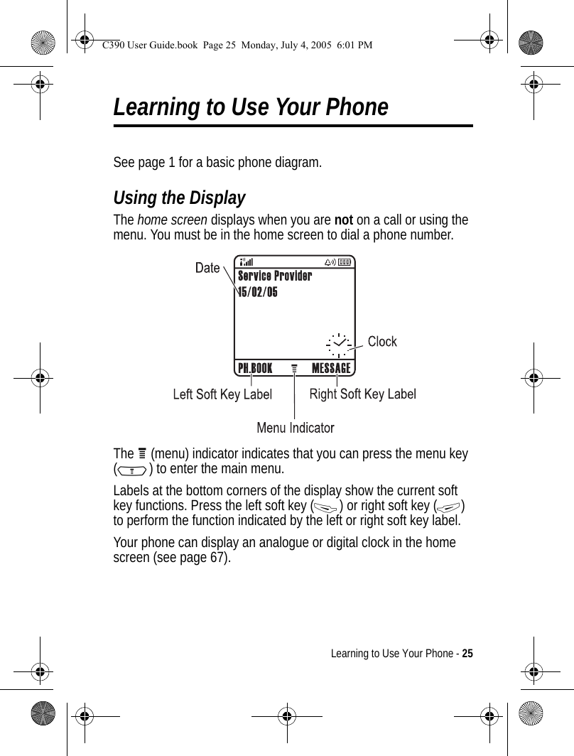 Learning to Use Your Phone - 25Learning to Use Your PhoneSee page 1 for a basic phone diagram.Using the DisplayThe home screen displays when you are not on a call or using the menu. You must be in the home screen to dial a phone number.The H (menu) indicator indicates that you can press the menu key (M) to enter the main menu.Labels at the bottom corners of the display show the current soft key functions. Press the left soft key (-) or right soft key (+) to perform the function indicated by the left or right soft key label.Your phone can display an analogue or digital clock in the home screen (see page 67).040078oC390 User Guide.book  Page 25  Monday, July 4, 2005  6:01 PM