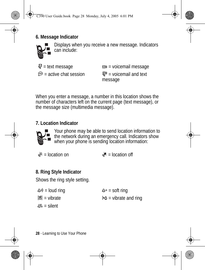 28 - Learning to Use Your Phone6. Message IndicatorDisplays when you receive a new message. Indicators can include:When you enter a message, a number in this location shows the number of characters left on the current page (text message), or the message size (multimedia message).7. Location IndicatorYour phone may be able to send location information to the network during an emergency call. Indicators show when your phone is sending location information:8. Ring Style IndicatorShows the ring style setting.r= text messaget= voicemail messagea= active chat session s= voicemail and text messageÖ= location onÑ= location offy= loud ringz= soft ring|= vibrate}= vibrate and ring{= silent C390 User Guide.book  Page 28  Monday, July 4, 2005  6:01 PM