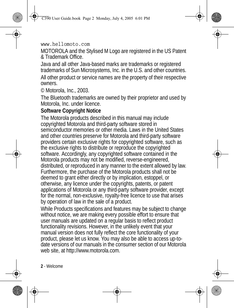 2 - Welcome www.hellomoto.comMOTOROLA and the Stylised M Logo are registered in the US Patent &amp; Trademark Office. Java and all other Java-based marks are trademarks or registered trademarks of Sun Microsystems, Inc. in the U.S. and other countries. All other product or service names are the property of their respective owners.© Motorola, Inc., 2003.The Bluetooth trademarks are owned by their proprietor and used by Motorola, Inc. under licence.Software Copyright NoticeThe Motorola products described in this manual may include copyrighted Motorola and third-party software stored in semiconductor memories or other media. Laws in the United States and other countries preserve for Motorola and third-party software providers certain exclusive rights for copyrighted software, such as the exclusive rights to distribute or reproduce the copyrighted software. Accordingly, any copyrighted software contained in the Motorola products may not be modified, reverse-engineered, distributed, or reproduced in any manner to the extent allowed by law. Furthermore, the purchase of the Motorola products shall not be deemed to grant either directly or by implication, estoppel, or otherwise, any licence under the copyrights, patents, or patent applications of Motorola or any third-party software provider, except for the normal, non-exclusive, royalty-free licence to use that arises by operation of law in the sale of a product.While Products specifications and features may be subject to change without notice, we are making every possible effort to ensure that user manuals are updated on a regular basis to reflect product functionality revisions. However, in the unlikely event that your manual version does not fully reflect the core functionality of your product, please let us know. You may also be able to access up-to-date versions of our manuals in the consumer section of our Motorola web site, at http://www.motorola.com.C390 User Guide.book  Page 2  Monday, July 4, 2005  6:01 PM