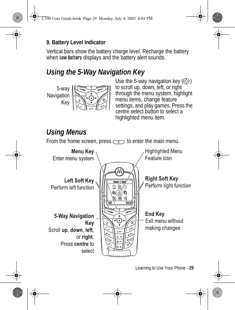 Learning to Use Your Phone - 299. Battery Level IndicatorVertical bars show the battery charge level. Recharge the battery when Low Battery displays and the battery alert sounds.Using the 5-Way Navigation KeyUse the 5-way navigation key (S) to scroll up, down, left, or right through the menu system, highlight menu items, change feature settings, and play games. Press the centre select button to select a highlighted menu item.Using MenusFrom the home screen, press M to enter the main menu.040077o040081oC390 User Guide.book  Page 29  Monday, July 4, 2005  6:01 PM