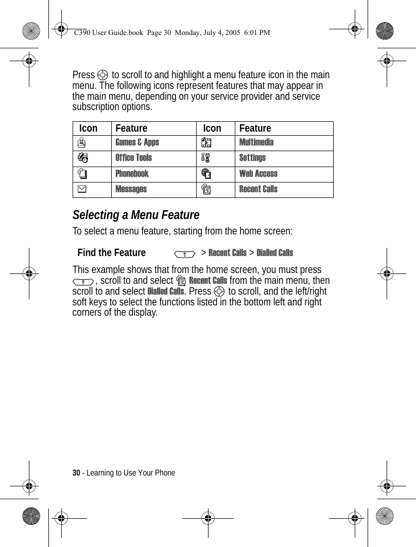 30 - Learning to Use Your PhonePress S to scroll to and highlight a menu feature icon in the main menu. The following icons represent features that may appear in the main menu, depending on your service provider and service subscription options.Selecting a Menu FeatureTo select a menu feature, starting from the home screen:This example shows that from the home screen, you must press M, scroll to and select sRecent Calls from the main menu, then scroll to and select Dialled Calls. Press S to scroll, and the left/right soft keys to select the functions listed in the bottom left and right corners of the display. Icon Feature  Icon FeatureQGames &amp; Apps hMultimediaÉOffice Tools wSettingsnPhonebookáWeb Access eMessagessRecent CallsFind the Feature M&gt;Recent Calls &gt; Dialled CallsC390 User Guide.book  Page 30  Monday, July 4, 2005  6:01 PM