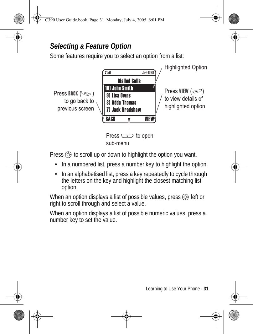 Learning to Use Your Phone - 31Selecting a Feature OptionSome features require you to select an option from a list:Press S to scroll up or down to highlight the option you want.•In a numbered list, press a number key to highlight the option.•In an alphabetised list, press a key repeatedly to cycle through the letters on the key and highlight the closest matching list option.When an option displays a list of possible values, press S left or right to scroll through and select a value.When an option displays a list of possible numeric values, press a number key to set the value.C390 User Guide.book  Page 31  Monday, July 4, 2005  6:01 PM