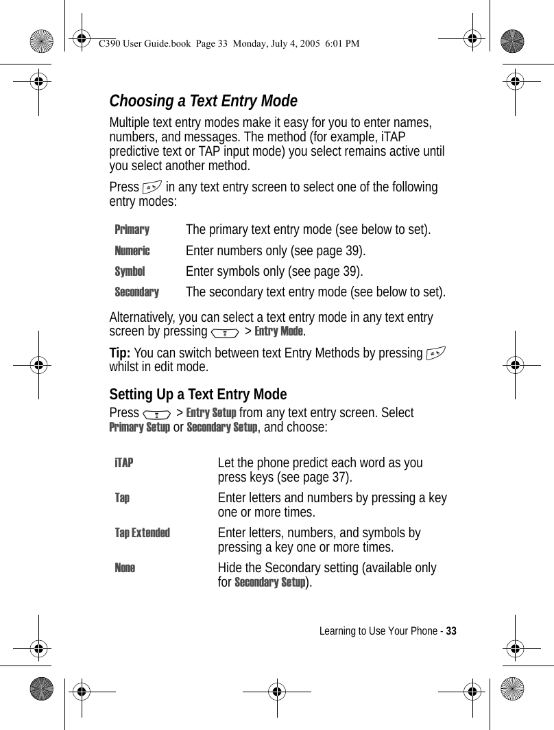 Learning to Use Your Phone - 33Choosing a Text Entry ModeMultiple text entry modes make it easy for you to enter names, numbers, and messages. The method (for example, iTAP predictive text or TAP input mode) you select remains active until you select another method.Press # in any text entry screen to select one of the following entry modes:Alternatively, you can select a text entry mode in any text entry screen by pressing M&gt;Entry Mode.Tip: You can switch between text Entry Methods by pressing # whilst in edit mode.Setting Up a Text Entry ModePress M&gt;Entry Setup from any text entry screen. Select Primary Setup or Secondary Setup, and choose:Primary The primary text entry mode (see below to set).Numeric Enter numbers only (see page 39).Symbol Enter symbols only (see page 39).Secondary The secondary text entry mode (see below to set).iTAP Let the phone predict each word as you press keys (see page 37).Tap Enter letters and numbers by pressing a key one or more times.Tap Extended Enter letters, numbers, and symbols by pressing a key one or more times.None Hide the Secondary setting (available only for Secondary Setup).C390 User Guide.book  Page 33  Monday, July 4, 2005  6:01 PM