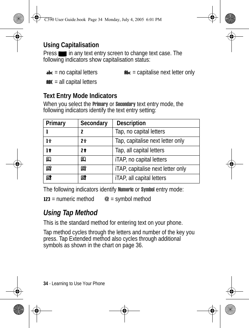 34 - Learning to Use Your PhoneUsing CapitalisationPress 0 in any text entry screen to change text case. The following indicators show capitalisation status:Text Entry Mode IndicatorsWhen you select the Primary or Secondary text entry mode, the following indicators identify the text entry setting:The following indicators identify Numeric or Symbol entry mode:W= numeric method[= symbol method Using Tap MethodThis is the standard method for entering text on your phone.Tap method cycles through the letters and number of the key you press. Tap Extended method also cycles through additional symbols as shown in the chart on page 36.U= no capital lettersV= capitalise next letter onlyT= all capital lettersPrimary Secondary  DescriptiongmTap, no capital lettershqTap, capitalise next letter onlyflTap, all capital lettersjpiTAP, no capital letterskniTAP, capitalise next letter onlyioiTAP, all capital lettersC390 User Guide.book  Page 34  Monday, July 4, 2005  6:01 PM