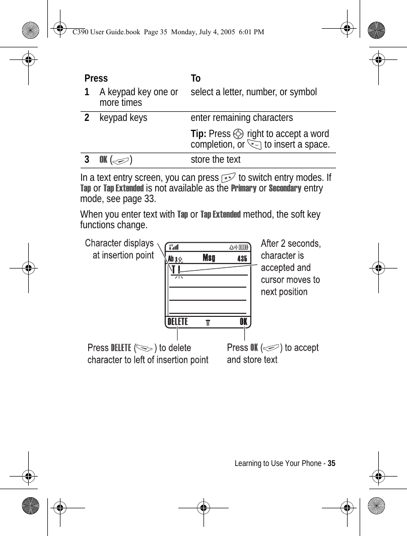 Learning to Use Your Phone - 35In a text entry screen, you can press # to switch entry modes. If Tap or Tap Extended is not available as the Primary or Secondary entry mode, see page 33.When you enter text with Tap or Tap Extended method, the soft key functions change.Press To1A keypad key one or more times select a letter, number, or symbol2keypad keys enter remaining charactersTip: Press S right to accept a word completion, or * to insert a space.3OK (+) store the textC390 User Guide.book  Page 35  Monday, July 4, 2005  6:01 PM