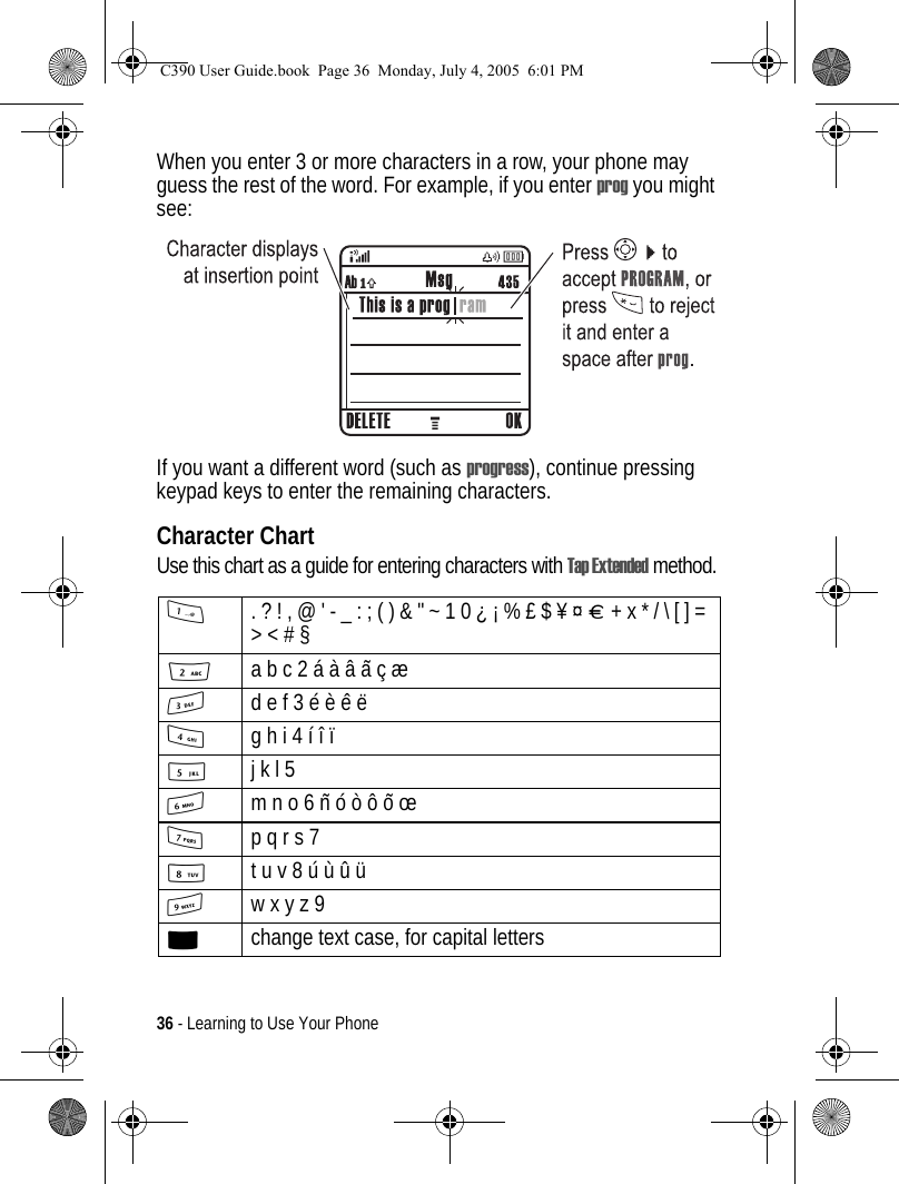 36 - Learning to Use Your PhoneWhen you enter 3 or more characters in a row, your phone may guess the rest of the word. For example, if you enter prog you might see:If you want a different word (such as progress), continue pressing keypad keys to enter the remaining characters.Character ChartUse this chart as a guide for entering characters with Tap Extended method.1. ? ! , @ &apos; - _ : ; ( ) &amp; &quot; ~ 1 0 ¿ ¡ % £ $ ¥ ¤ £ + x * / \ [ ] = &gt; &lt; # § 2a b c 2 á à â ã ç æ 3d e f 3 é è ê ë4g h i 4 í î ï 5j k l 5 6m n o 6 ñ ó ò ô õ œ 7p q r s 7 8t u v 8 ú ù û ü9w x y z 9 0change text case, for capital lettersC390 User Guide.book  Page 36  Monday, July 4, 2005  6:01 PM