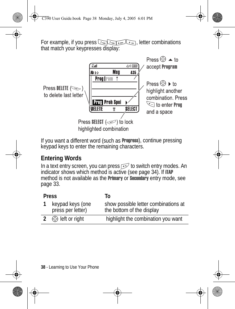 38 - Learning to Use Your PhoneFor example, if you press 7764, letter combinations that match your keypresses display:If you want a different word (such as Progress), continue pressing keypad keys to enter the remaining characters.Entering WordsIn a text entry screen, you can press # to switch entry modes. An indicator shows which method is active (see page 34). If iTAP method is not available as the Primary or Secondary entry mode, see page 33.Press To1keypad keys (one press per letter) show possible letter combinations at the bottom of the display2S left or right  highlight the combination you wantC390 User Guide.book  Page 38  Monday, July 4, 2005  6:01 PM