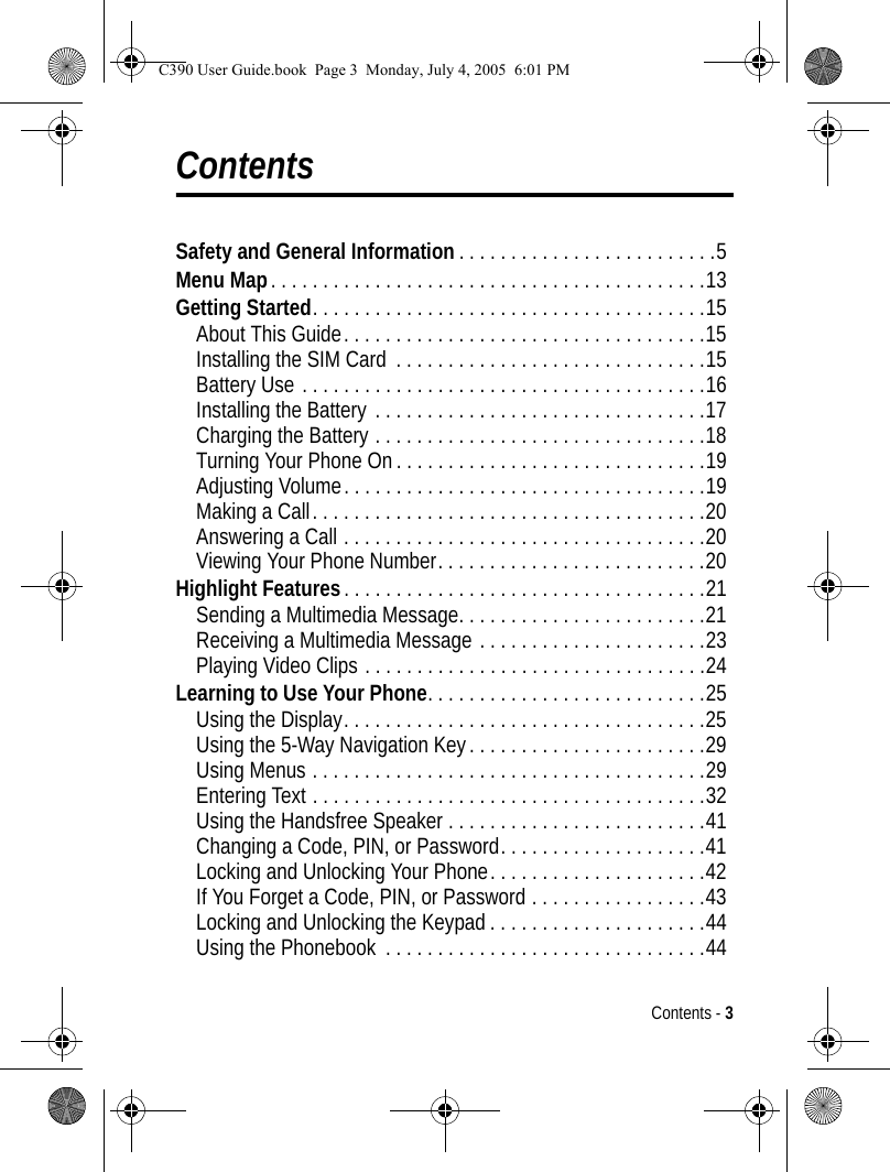 Contents - 3ContentsSafety and General Information . . . . . . . . . . . . . . . . . . . . . . . . .5Menu Map. . . . . . . . . . . . . . . . . . . . . . . . . . . . . . . . . . . . . . . . . .13Getting Started. . . . . . . . . . . . . . . . . . . . . . . . . . . . . . . . . . . . . .15About This Guide. . . . . . . . . . . . . . . . . . . . . . . . . . . . . . . . . . .15Installing the SIM Card  . . . . . . . . . . . . . . . . . . . . . . . . . . . . . .15Battery Use . . . . . . . . . . . . . . . . . . . . . . . . . . . . . . . . . . . . . . .16Installing the Battery . . . . . . . . . . . . . . . . . . . . . . . . . . . . . . . .17Charging the Battery . . . . . . . . . . . . . . . . . . . . . . . . . . . . . . . .18Turning Your Phone On . . . . . . . . . . . . . . . . . . . . . . . . . . . . . .19Adjusting Volume. . . . . . . . . . . . . . . . . . . . . . . . . . . . . . . . . . .19Making a Call. . . . . . . . . . . . . . . . . . . . . . . . . . . . . . . . . . . . . .20Answering a Call . . . . . . . . . . . . . . . . . . . . . . . . . . . . . . . . . . .20Viewing Your Phone Number. . . . . . . . . . . . . . . . . . . . . . . . . .20Highlight Features. . . . . . . . . . . . . . . . . . . . . . . . . . . . . . . . . . .21Sending a Multimedia Message. . . . . . . . . . . . . . . . . . . . . . . .21Receiving a Multimedia Message . . . . . . . . . . . . . . . . . . . . . .23Playing Video Clips . . . . . . . . . . . . . . . . . . . . . . . . . . . . . . . . .24Learning to Use Your Phone. . . . . . . . . . . . . . . . . . . . . . . . . . .25Using the Display. . . . . . . . . . . . . . . . . . . . . . . . . . . . . . . . . . .25Using the 5-Way Navigation Key . . . . . . . . . . . . . . . . . . . . . . .29Using Menus . . . . . . . . . . . . . . . . . . . . . . . . . . . . . . . . . . . . . .29Entering Text . . . . . . . . . . . . . . . . . . . . . . . . . . . . . . . . . . . . . .32Using the Handsfree Speaker . . . . . . . . . . . . . . . . . . . . . . . . .41Changing a Code, PIN, or Password. . . . . . . . . . . . . . . . . . . .41Locking and Unlocking Your Phone. . . . . . . . . . . . . . . . . . . . .42If You Forget a Code, PIN, or Password . . . . . . . . . . . . . . . . .43Locking and Unlocking the Keypad . . . . . . . . . . . . . . . . . . . . .44Using the Phonebook  . . . . . . . . . . . . . . . . . . . . . . . . . . . . . . .44C390 User Guide.book  Page 3  Monday, July 4, 2005  6:01 PM