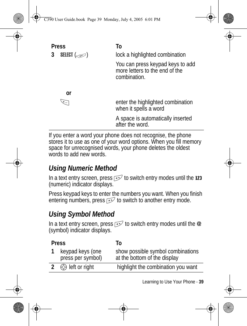 Learning to Use Your Phone - 39If you enter a word your phone does not recognise, the phone stores it to use as one of your word options. When you fill memory space for unrecognised words, your phone deletes the oldest words to add new words.Using Numeric MethodIn a text entry screen, press # to switch entry modes until the W (numeric) indicator displays.Press keypad keys to enter the numbers you want. When you finish entering numbers, press # to switch to another entry mode.Using Symbol MethodIn a text entry screen, press # to switch entry modes until the [ (symbol) indicator displays.3SELECT (+)orlock a highlighted combinationYou can press keypad keys to add more letters to the end of the combination.*enter the highlighted combination when it spells a wordA space is automatically inserted after the word. Press To1keypad keys (one press per symbol) show possible symbol combinations at the bottom of the display2S left or right  highlight the combination you wantPress ToC390 User Guide.book  Page 39  Monday, July 4, 2005  6:01 PM