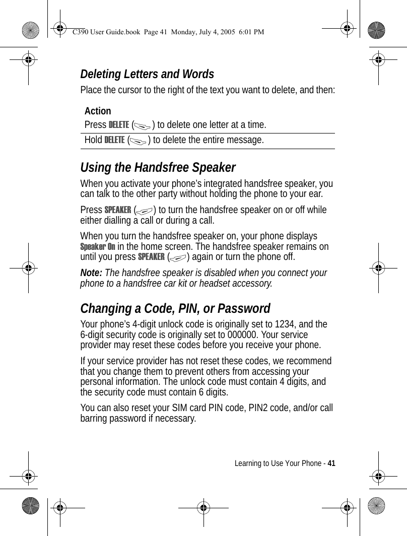 Learning to Use Your Phone - 41Deleting Letters and WordsPlace the cursor to the right of the text you want to delete, and then:Using the Handsfree SpeakerWhen you activate your phone’s integrated handsfree speaker, you can talk to the other party without holding the phone to your ear.Press SPEAKER (+) to turn the handsfree speaker on or off while either dialling a call or during a call. When you turn the handsfree speaker on, your phone displays Speaker On in the home screen. The handsfree speaker remains on until you press SPEAKER (+) again or turn the phone off.Note: The handsfree speaker is disabled when you connect your phone to a handsfree car kit or headset accessory. Changing a Code, PIN, or PasswordYour phone’s 4-digit unlock code is originally set to 1234, and the 6-digit security code is originally set to 000000. Your service provider may reset these codes before you receive your phone.If your service provider has not reset these codes, we recommend that you change them to prevent others from accessing your personal information. The unlock code must contain 4 digits, and the security code must contain 6 digits.You can also reset your SIM card PIN code, PIN2 code, and/or call barring password if necessary.ActionPress DELETE (-) to delete one letter at a time.Hold DELETE (-) to delete the entire message.C390 User Guide.book  Page 41  Monday, July 4, 2005  6:01 PM