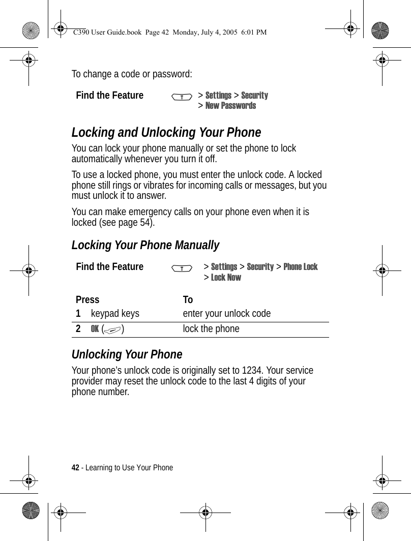 42 - Learning to Use Your PhoneTo change a code or password:Locking and Unlocking Your PhoneYou can lock your phone manually or set the phone to lock automatically whenever you turn it off.To use a locked phone, you must enter the unlock code. A locked phone still rings or vibrates for incoming calls or messages, but you must unlock it to answer.You can make emergency calls on your phone even when it is locked (see page 54).Locking Your Phone ManuallyUnlocking Your PhoneYour phone’s unlock code is originally set to 1234. Your service provider may reset the unlock code to the last 4 digits of your phone number.Find the Feature M&gt;Settings &gt; Security &gt;New PasswordsFind the Feature M&gt;Settings &gt; Security &gt; Phone Lock &gt;Lock NowPress To1keypad keys enter your unlock code2OK (+) lock the phoneC390 User Guide.book  Page 42  Monday, July 4, 2005  6:01 PM
