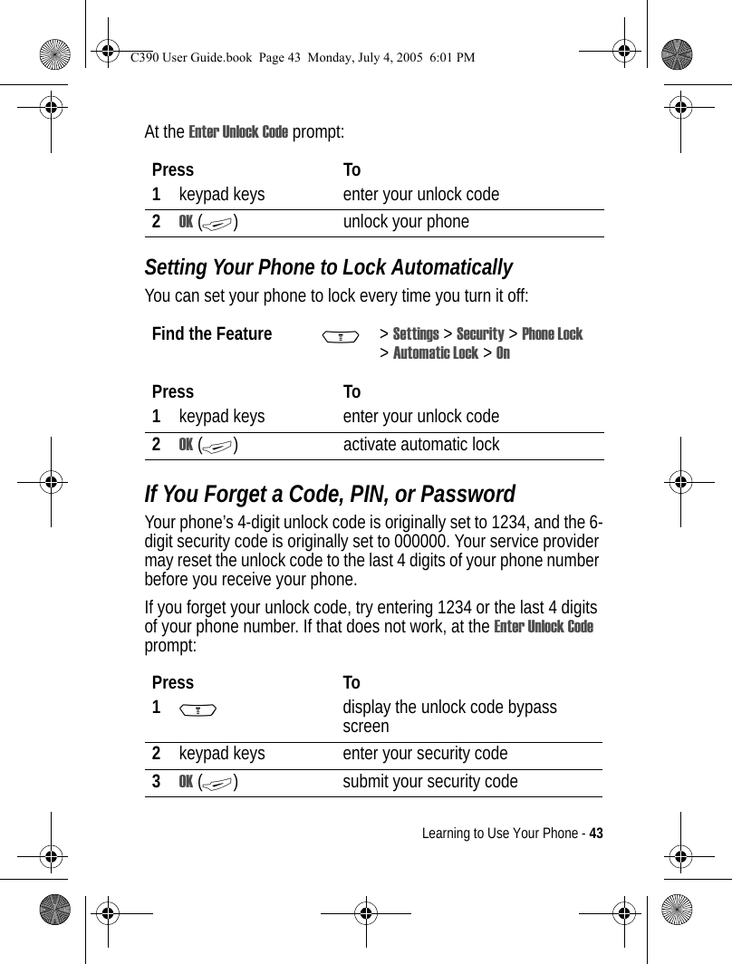 Learning to Use Your Phone - 43At the Enter Unlock Code prompt:Setting Your Phone to Lock AutomaticallyYou can set your phone to lock every time you turn it off:If You Forget a Code, PIN, or PasswordYour phone’s 4-digit unlock code is originally set to 1234, and the 6-digit security code is originally set to 000000. Your service provider may reset the unlock code to the last 4 digits of your phone number before you receive your phone.If you forget your unlock code, try entering 1234 or the last 4 digits of your phone number. If that does not work, at the Enter Unlock Code prompt:Press To1keypad keys enter your unlock code2OK (+) unlock your phoneFind the Feature M&gt;Settings &gt; Security &gt; Phone Lock &gt;Automatic Lock &gt; OnPress To1keypad keys enter your unlock code2OK (+) activate automatic lockPress To1Mdisplay the unlock code bypass screen2keypad keys enter your security code3OK (+) submit your security codeC390 User Guide.book  Page 43  Monday, July 4, 2005  6:01 PM