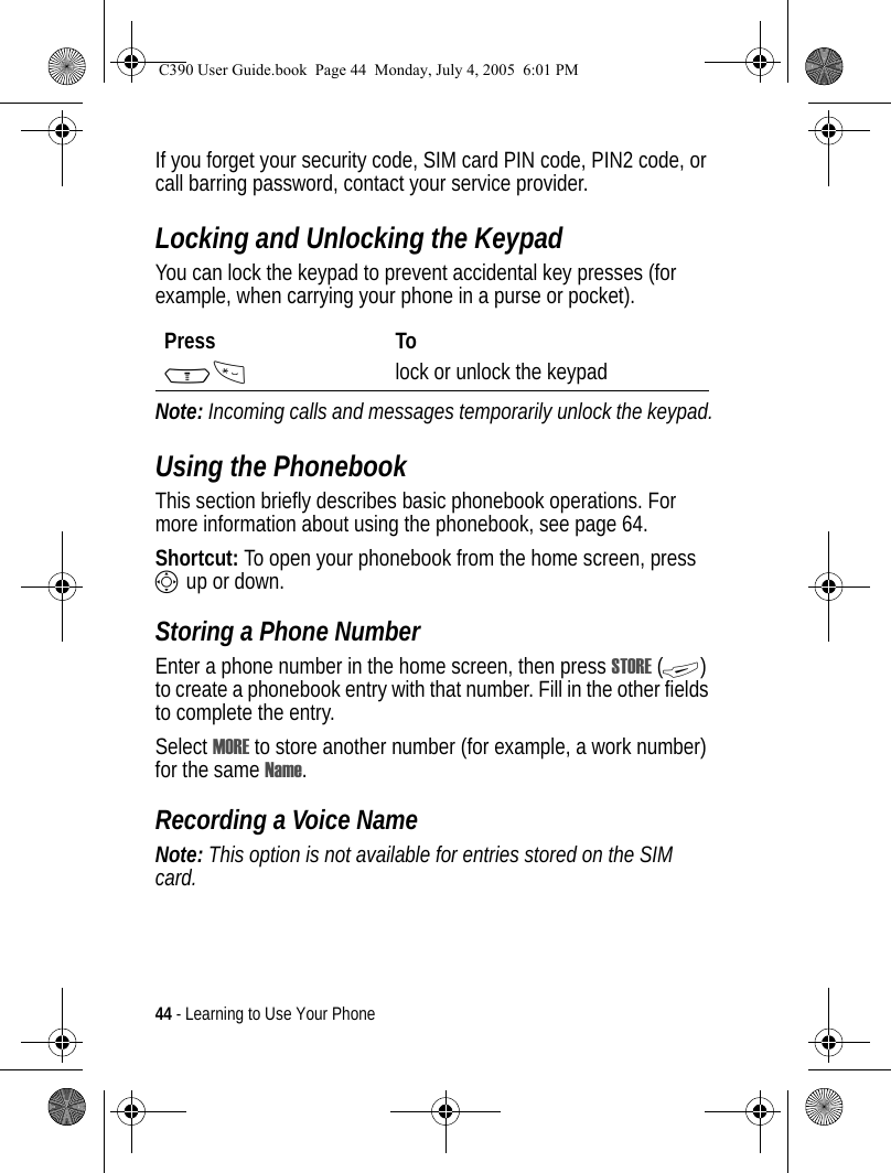44 - Learning to Use Your PhoneIf you forget your security code, SIM card PIN code, PIN2 code, or call barring password, contact your service provider.Locking and Unlocking the KeypadYou can lock the keypad to prevent accidental key presses (for example, when carrying your phone in a purse or pocket).Note: Incoming calls and messages temporarily unlock the keypad.Using the PhonebookThis section briefly describes basic phonebook operations. For more information about using the phonebook, see page 64.Shortcut: To open your phonebook from the home screen, press S up or down.Storing a Phone NumberEnter a phone number in the home screen, then press STORE (+) to create a phonebook entry with that number. Fill in the other fields to complete the entry.Select MORE to store another number (for example, a work number) for the same Name.Recording a Voice NameNote: This option is not available for entries stored on the SIM card.Press ToM* lock or unlock the keypadC390 User Guide.book  Page 44  Monday, July 4, 2005  6:01 PM