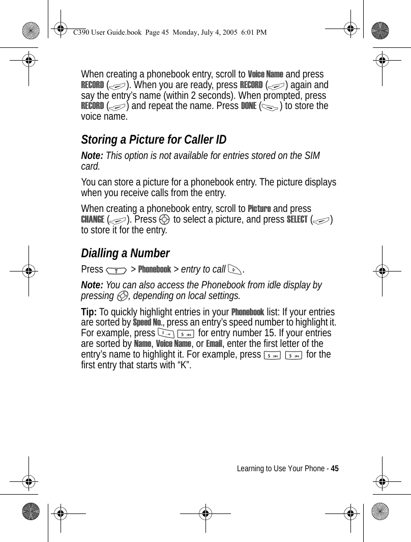 Learning to Use Your Phone - 45When creating a phonebook entry, scroll to Voice Name and press RECORD (+). When you are ready, press RECORD (+) again and say the entry’s name (within 2 seconds). When prompted, press RECORD (+) and repeat the name. Press DONE (-) to store the voice name.Storing a Picture for Caller IDNote: This option is not available for entries stored on the SIM card.You can store a picture for a phonebook entry. The picture displays when you receive calls from the entry.When creating a phonebook entry, scroll to Picture and press CHANGE (+). Press S to select a picture, and press SELECT (+) to store it for the entry.Dialling a NumberPress M &gt; Phonebook &gt; entry to call N.Note: You can also access the Phonebook from idle display by pressing S, depending on local settings.Tip: To quickly highlight entries in your Phonebook list: If your entries are sorted by Speed No., press an entry’s speed number to highlight it. For example, press 15 for entry number 15. If your entries are sorted by Name, Voice Name, or Email, enter the first letter of the entry’s name to highlight it. For example, press 55 for the first entry that starts with “K”.C390 User Guide.book  Page 45  Monday, July 4, 2005  6:01 PM