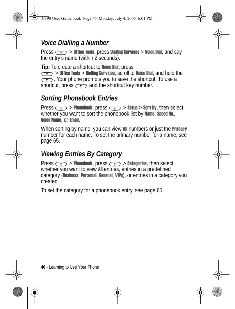 46 - Learning to Use Your PhoneVoice Dialling a NumberPress M&gt;Office Tools, press Dialling Services &gt;Voice Dial, and say the entry’s name (within 2 seconds).Tip: To create a shortcut to Voice Dial, press M&gt;Office Tools &gt;Dialling Services, scroll to Voice Dial, and hold the M. Your phone prompts you to save the shortcut. To use a shortcut, press M and the shortcut key number.Sorting Phonebook EntriesPress M&gt;Phonebook, press M&gt;Setup &gt;Sort by, then select whether you want to sort the phonebook list by Name, Speed No., Voice Name, or Email.When sorting by name, you can view All numbers or just the Primary number for each name. To set the primary number for a name, see page 65.Viewing Entries By CategoryPress M&gt;Phonebook, press M&gt;Categories, then select whether you want to view All entries, entries in a predefined category (Business, Personal, General, VIPs), or entries in a category you created.To set the category for a phonebook entry, see page 65.C390 User Guide.book  Page 46  Monday, July 4, 2005  6:01 PM
