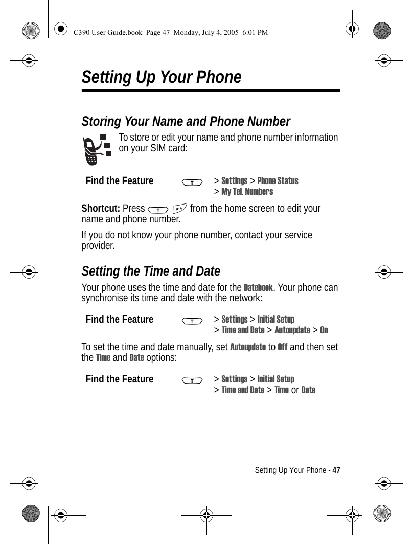 Setting Up Your Phone - 47Setting Up Your PhoneStoring Your Name and Phone NumberTo store or edit your name and phone number information on your SIM card:Shortcut: Press M# from the home screen to edit your name and phone number.If you do not know your phone number, contact your service provider.Setting the Time and DateYour phone uses the time and date for the Datebook. Your phone can synchronise its time and date with the network:To set the time and date manually, set Autoupdate to Off and then set the Time and Date options:Find the Feature M&gt;Settings &gt; Phone Status &gt;My Tel. NumbersFind the Feature M&gt;Settings &gt; Initial Setup &gt;Time and Date &gt; Autoupdate &gt; OnFind the Feature M&gt;Settings &gt; Initial Setup &gt;Time and Date &gt; Time or DateC390 User Guide.book  Page 47  Monday, July 4, 2005  6:01 PM