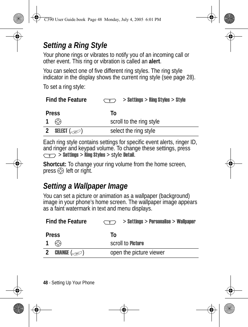 48 - Setting Up Your PhoneSetting a Ring StyleYour phone rings or vibrates to notify you of an incoming call or other event. This ring or vibration is called an alert.You can select one of five different ring styles. The ring style indicator in the display shows the current ring style (see page 28).To set a ring style:Each ring style contains settings for specific event alerts, ringer ID, and ringer and keypad volume. To change these settings, press M&gt;Settings &gt;Ring Styles &gt;styleDetail.Shortcut: To change your ring volume from the home screen, press S left or right.Setting a Wallpaper ImageYou can set a picture or animation as a wallpaper (background) image in your phone’s home screen. The wallpaper image appears as a faint watermark in text and menu displays.Find the Feature M&gt;Settings &gt; Ring Styles &gt; StylePress To1Sscroll to the ring style2SELECT (+) select the ring styleFind the Feature M&gt;Settings &gt; Personalise &gt; WallpaperPress To1Sscroll to Picture2CHANGE (+) open the picture viewerC390 User Guide.book  Page 48  Monday, July 4, 2005  6:01 PM