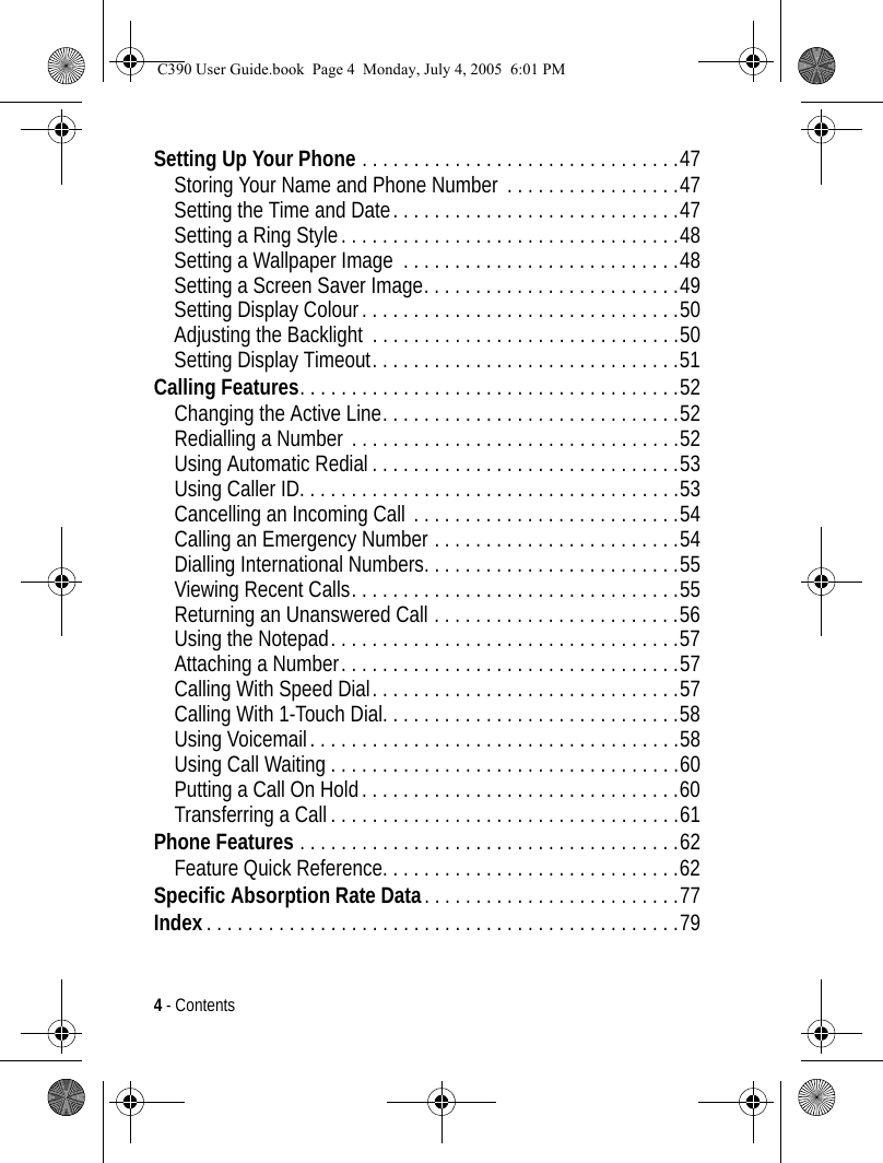 4 - ContentsSetting Up Your Phone . . . . . . . . . . . . . . . . . . . . . . . . . . . . . . .47Storing Your Name and Phone Number  . . . . . . . . . . . . . . . . .47Setting the Time and Date. . . . . . . . . . . . . . . . . . . . . . . . . . . .47Setting a Ring Style. . . . . . . . . . . . . . . . . . . . . . . . . . . . . . . . .48Setting a Wallpaper Image  . . . . . . . . . . . . . . . . . . . . . . . . . . .48Setting a Screen Saver Image. . . . . . . . . . . . . . . . . . . . . . . . .49Setting Display Colour. . . . . . . . . . . . . . . . . . . . . . . . . . . . . . .50Adjusting the Backlight  . . . . . . . . . . . . . . . . . . . . . . . . . . . . . .50Setting Display Timeout. . . . . . . . . . . . . . . . . . . . . . . . . . . . . .51Calling Features. . . . . . . . . . . . . . . . . . . . . . . . . . . . . . . . . . . . .52Changing the Active Line. . . . . . . . . . . . . . . . . . . . . . . . . . . . .52Redialling a Number . . . . . . . . . . . . . . . . . . . . . . . . . . . . . . . .52Using Automatic Redial . . . . . . . . . . . . . . . . . . . . . . . . . . . . . .53Using Caller ID. . . . . . . . . . . . . . . . . . . . . . . . . . . . . . . . . . . . .53Cancelling an Incoming Call . . . . . . . . . . . . . . . . . . . . . . . . . .54Calling an Emergency Number . . . . . . . . . . . . . . . . . . . . . . . .54Dialling International Numbers. . . . . . . . . . . . . . . . . . . . . . . . .55Viewing Recent Calls. . . . . . . . . . . . . . . . . . . . . . . . . . . . . . . .55Returning an Unanswered Call . . . . . . . . . . . . . . . . . . . . . . . .56Using the Notepad. . . . . . . . . . . . . . . . . . . . . . . . . . . . . . . . . .57Attaching a Number. . . . . . . . . . . . . . . . . . . . . . . . . . . . . . . . .57Calling With Speed Dial. . . . . . . . . . . . . . . . . . . . . . . . . . . . . .57Calling With 1-Touch Dial. . . . . . . . . . . . . . . . . . . . . . . . . . . . .58Using Voicemail. . . . . . . . . . . . . . . . . . . . . . . . . . . . . . . . . . . .58Using Call Waiting . . . . . . . . . . . . . . . . . . . . . . . . . . . . . . . . . .60Putting a Call On Hold. . . . . . . . . . . . . . . . . . . . . . . . . . . . . . .60Transferring a Call . . . . . . . . . . . . . . . . . . . . . . . . . . . . . . . . . .61Phone Features . . . . . . . . . . . . . . . . . . . . . . . . . . . . . . . . . . . . .62Feature Quick Reference. . . . . . . . . . . . . . . . . . . . . . . . . . . . .62Specific Absorption Rate Data. . . . . . . . . . . . . . . . . . . . . . . . .77Index . . . . . . . . . . . . . . . . . . . . . . . . . . . . . . . . . . . . . . . . . . . . . .79C390 User Guide.book  Page 4  Monday, July 4, 2005  6:01 PM