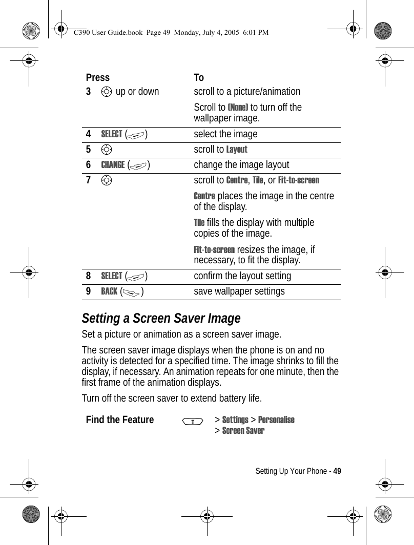 Setting Up Your Phone - 49Setting a Screen Saver ImageSet a picture or animation as a screen saver image.The screen saver image displays when the phone is on and no activity is detected for a specified time. The image shrinks to fill the display, if necessary. An animation repeats for one minute, then the first frame of the animation displays.Turn off the screen saver to extend battery life.3S up or down  scroll to a picture/animationScroll to (None) to turn off the wallpaper image.4SELECT (+) select the image5Sscroll to Layout6CHANGE (+) change the image layout7Sscroll to Centre, Tile, or Fit-to-screenCentre places the image in the centre of the display.Tile fills the display with multiple copies of the image.Fit-to-screen resizes the image, if necessary, to fit the display.8SELECT (+) confirm the layout setting9BACK (-) save wallpaper settingsFind the Feature M&gt;Settings &gt; Personalise &gt;Screen SaverPress ToC390 User Guide.book  Page 49  Monday, July 4, 2005  6:01 PM