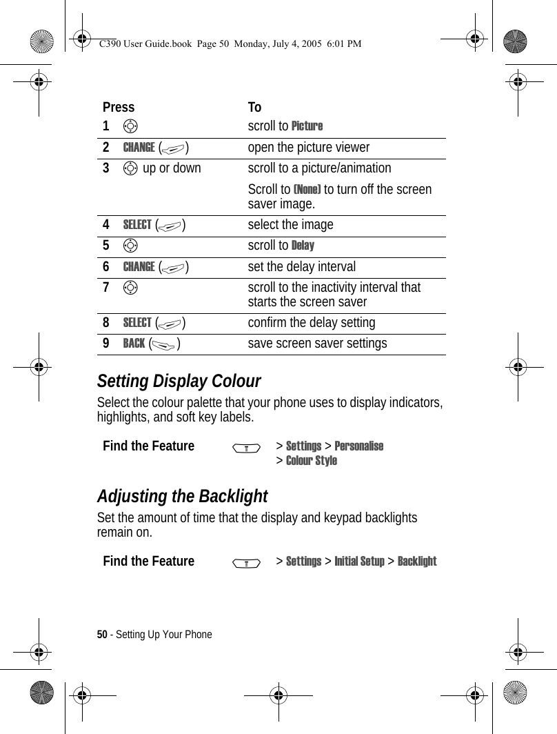 50 - Setting Up Your PhoneSetting Display ColourSelect the colour palette that your phone uses to display indicators, highlights, and soft key labels.Adjusting the BacklightSet the amount of time that the display and keypad backlights remain on.Press To1Sscroll to Picture2CHANGE (+) open the picture viewer3S up or down  scroll to a picture/animationScroll to (None) to turn off the screen saver image.4SELECT (+) select the image5Sscroll to Delay6CHANGE (+) set the delay interval7Sscroll to the inactivity interval that starts the screen saver8SELECT (+) confirm the delay setting9BACK (-) save screen saver settingsFind the Feature M&gt;Settings &gt; Personalise &gt;Colour StyleFind the Feature M&gt;Settings &gt; Initial Setup &gt; BacklightC390 User Guide.book  Page 50  Monday, July 4, 2005  6:01 PM