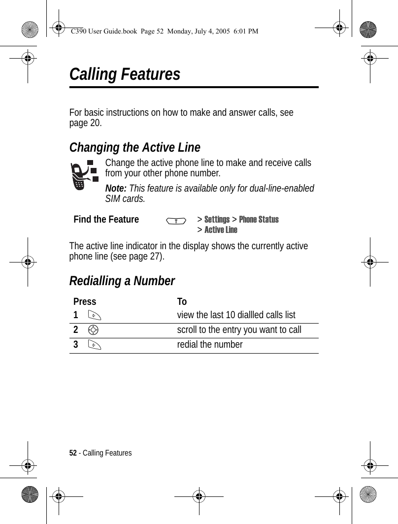 52 - Calling FeaturesCalling FeaturesFor basic instructions on how to make and answer calls, see page 20.Changing the Active LineChange the active phone line to make and receive calls from your other phone number.Note: This feature is available only for dual-line-enabled SIM cards.The active line indicator in the display shows the currently active phone line (see page 27).Redialling a NumberFind the Feature M&gt;Settings &gt; Phone Status &gt;Active LinePress To1Nview the last 10 diallled calls list2Sscroll to the entry you want to call3Nredial the numberC390 User Guide.book  Page 52  Monday, July 4, 2005  6:01 PM