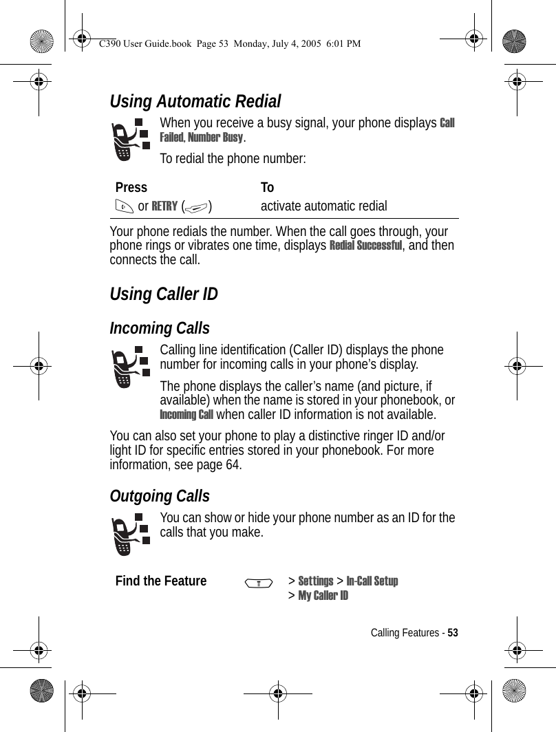 Calling Features - 53Using Automatic RedialWhen you receive a busy signal, your phone displays Call Failed, Number Busy.To redial the phone number:Your phone redials the number. When the call goes through, your phone rings or vibrates one time, displays Redial Successful, and then connects the call.Using Caller IDIncoming CallsCalling line identification (Caller ID) displays the phone number for incoming calls in your phone’s display.The phone displays the caller’s name (and picture, if available) when the name is stored in your phonebook, or Incoming Call when caller ID information is not available.You can also set your phone to play a distinctive ringer ID and/or light ID for specific entries stored in your phonebook. For more information, see page 64. Outgoing CallsYou can show or hide your phone number as an ID for the calls that you make.Press ToN or RETRY (+) activate automatic redialFind the Feature M&gt;Settings &gt; In-Call Setup &gt;My Caller IDC390 User Guide.book  Page 53  Monday, July 4, 2005  6:01 PM