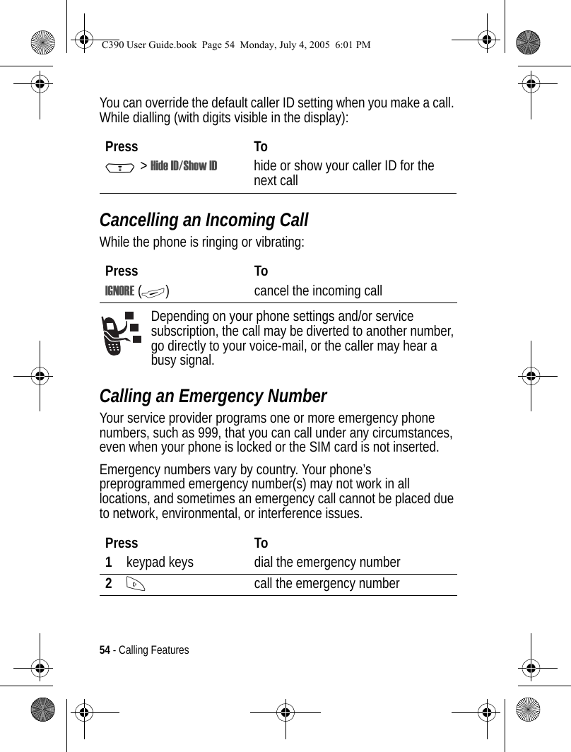 54 - Calling FeaturesYou can override the default caller ID setting when you make a call. While dialling (with digits visible in the display):Cancelling an Incoming CallWhile the phone is ringing or vibrating:Depending on your phone settings and/or service subscription, the call may be diverted to another number, go directly to your voice-mail, or the caller may hear a busy signal. Calling an Emergency NumberYour service provider programs one or more emergency phone numbers, such as 999, that you can call under any circumstances, even when your phone is locked or the SIM card is not inserted.Emergency numbers vary by country. Your phone’s preprogrammed emergency number(s) may not work in all locations, and sometimes an emergency call cannot be placed due to network, environmental, or interference issues.Press ToM&gt;Hide ID/Show ID hide or show your caller ID for the next callPress ToIGNORE (+) cancel the incoming callPress To1keypad keys dial the emergency number2Ncall the emergency numberC390 User Guide.book  Page 54  Monday, July 4, 2005  6:01 PM