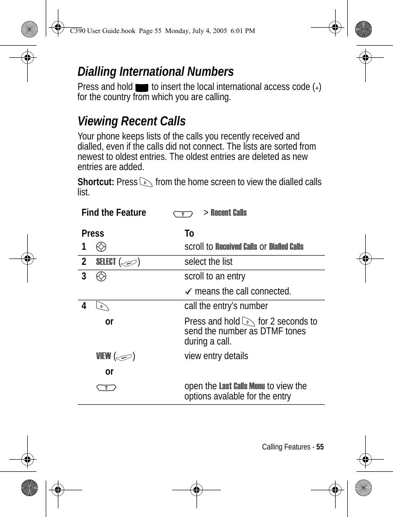 Calling Features - 55Dialling International NumbersPress and hold 0 to insert the local international access code (+) for the country from which you are calling.Viewing Recent CallsYour phone keeps lists of the calls you recently received and dialled, even if the calls did not connect. The lists are sorted from newest to oldest entries. The oldest entries are deleted as new entries are added.Shortcut: Press N from the home screen to view the dialled calls list.Find the Feature M&gt;Recent CallsPress To1Sscroll to Received Calls or Dialled Calls2SELECT (+) select the list3Sscroll to an entry\ means the call connected.4Norcall the entry’s numberPress and hold N for 2 seconds to send the number as DTMF tones during a call.VIEW (+)orview entry detailsMopen the Last Calls Menu to view the options avalable for the entryC390 User Guide.book  Page 55  Monday, July 4, 2005  6:01 PM