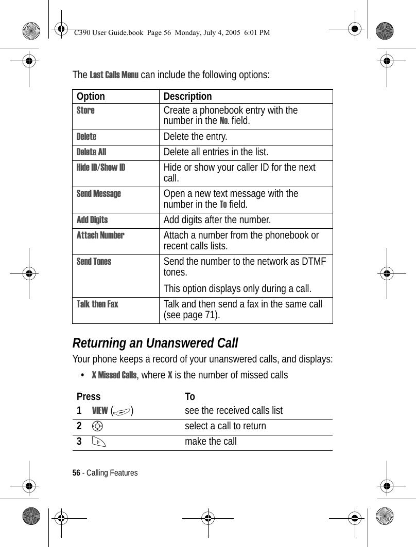 56 - Calling FeaturesThe Last Calls Menu can include the following options:Returning an Unanswered CallYour phone keeps a record of your unanswered calls, and displays:•X Missed Calls, where X is the number of missed callsOption DescriptionStore Create a phonebook entry with the number in the No. field.Delete Delete the entry.Delete All Delete all entries in the list.Hide ID/Show ID  Hide or show your caller ID for the next call.Send Message Open a new text message with the number in the To field.Add Digits Add digits after the number.Attach Number Attach a number from the phonebook or recent calls lists.Send Tones Send the number to the network as DTMF tones.This option displays only during a call.Talk then Fax Talk and then send a fax in the same call (see page 71). Press To1VIEW (+) see the received calls list2Sselect a call to return3Nmake the callC390 User Guide.book  Page 56  Monday, July 4, 2005  6:01 PM