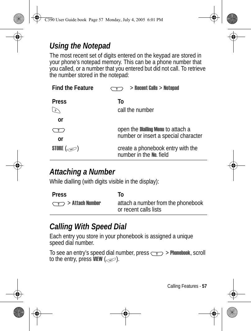 Calling Features - 57Using the NotepadThe most recent set of digits entered on the keypad are stored in your phone’s notepad memory. This can be a phone number that you called, or a number that you entered but did not call. To retrieve the number stored in the notepad:Attaching a NumberWhile dialling (with digits visible in the display):Calling With Speed DialEach entry you store in your phonebook is assigned a unique speed dial number.To see an entry’s speed dial number, press M &gt; Phonebook, scroll to the entry, press VIEW (+).Find the Feature M&gt;Recent Calls &gt; NotepadPress ToNorcall the numberMoropen the Dialling Menu to attach a number or insert a special characterSTORE (+) create a phonebook entry with the number in the No. fieldPress ToM &gt; Attach Number attach a number from the phonebook or recent calls listsC390 User Guide.book  Page 57  Monday, July 4, 2005  6:01 PM