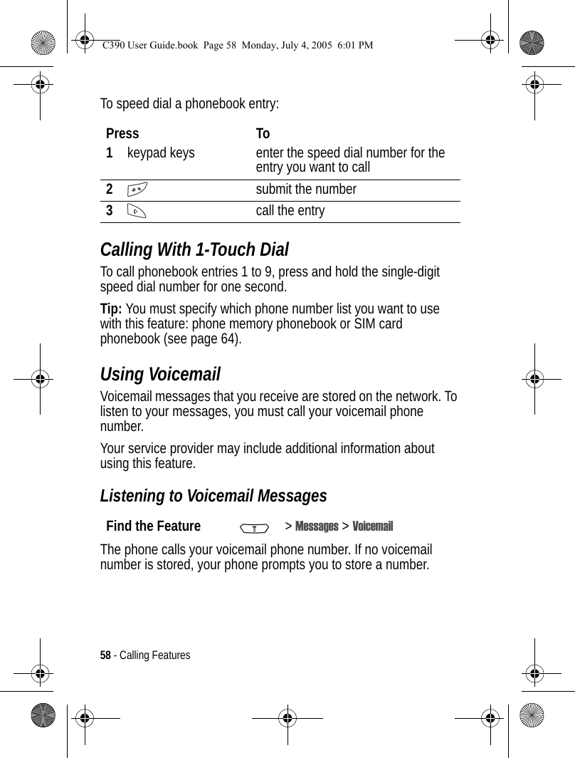 58 - Calling FeaturesTo speed dial a phonebook entry:Calling With 1-Touch DialTo call phonebook entries 1 to 9, press and hold the single-digit speed dial number for one second.Tip: You must specify which phone number list you want to use with this feature: phone memory phonebook or SIM card phonebook (see page 64).Using VoicemailVoicemail messages that you receive are stored on the network. To listen to your messages, you must call your voicemail phone number.Your service provider may include additional information about using this feature.Listening to Voicemail MessagesThe phone calls your voicemail phone number. If no voicemail number is stored, your phone prompts you to store a number.Press To1keypad keys enter the speed dial number for the entry you want to call2#submit the number3Ncall the entryFind the Feature M&gt;Messages &gt; VoicemailC390 User Guide.book  Page 58  Monday, July 4, 2005  6:01 PM