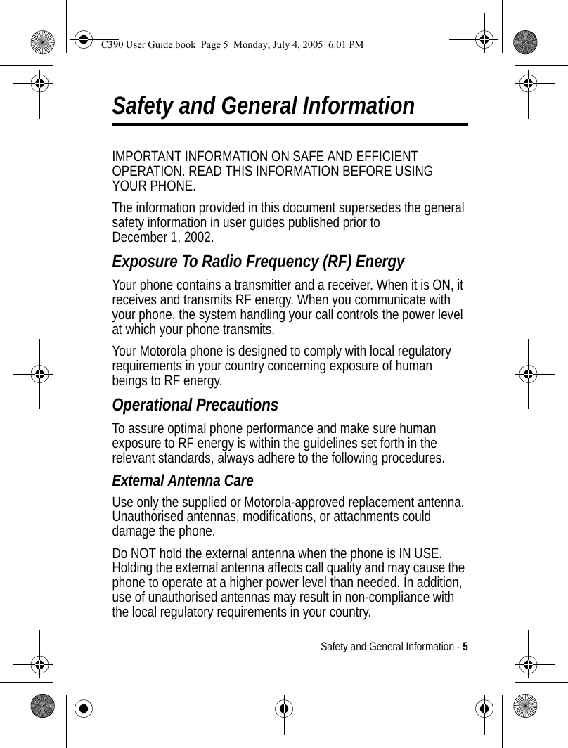 Safety and General Information - 5Safety and General InformationIMPORTANT INFORMATION ON SAFE AND EFFICIENT OPERATION. READ THIS INFORMATION BEFORE USING YOUR PHONE.The information provided in this document supersedes the general safety information in user guides published prior to December 1, 2002.Exposure To Radio Frequency (RF) EnergyYour phone contains a transmitter and a receiver. When it is ON, it receives and transmits RF energy. When you communicate with your phone, the system handling your call controls the power level at which your phone transmits.Your Motorola phone is designed to comply with local regulatory requirements in your country concerning exposure of human beings to RF energy.Operational PrecautionsTo assure optimal phone performance and make sure human exposure to RF energy is within the guidelines set forth in the relevant standards, always adhere to the following procedures.External Antenna CareUse only the supplied or Motorola-approved replacement antenna. Unauthorised antennas, modifications, or attachments could damage the phone.Do NOT hold the external antenna when the phone is IN USE. Holding the external antenna affects call quality and may cause the phone to operate at a higher power level than needed. In addition, use of unauthorised antennas may result in non-compliance with the local regulatory requirements in your country.C390 User Guide.book  Page 5  Monday, July 4, 2005  6:01 PM