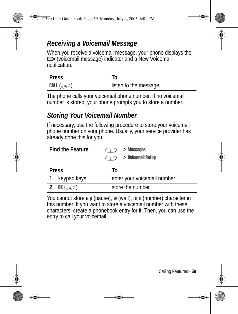 Calling Features - 59Receiving a Voicemail MessageWhen you receive a voicemail message, your phone displays the f (voicemail message) indicator and a New Voicemail notification.The phone calls your voicemail phone number. If no voicemail number is stored, your phone prompts you to store a number.Storing Your Voicemail NumberIf necessary, use the following procedure to store your voicemail phone number on your phone. Usually, your service provider has already done this for you.You cannot store a p (pause), w (wait), or n (number) character in this number. If you want to store a voicemail number with these characters, create a phonebook entry for it. Then, you can use the entry to call your voicemail.Press ToCALL (+) listen to the messageFind the Feature M&gt;MessagesM&gt;Voicemail SetupPress To1keypad keys enter your voicemail number2OK (+) store the numberC390 User Guide.book  Page 59  Monday, July 4, 2005  6:01 PM